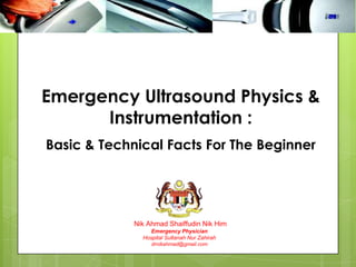 Emergency Ultrasound Physics &
Instrumentation :
Basic & Technical Facts For The Beginner
Nik Ahmad Shaiffudin Nik Him
Emergency Physician
Hospital Sultanah Nur Zahirah
drnikahmad@gmail.com
 