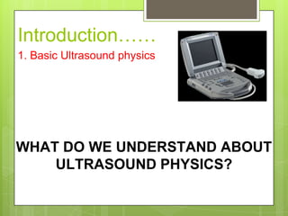 WHAT DO WE UNDERSTAND ABOUT
ULTRASOUND PHYSICS?
Introduction……
1. Basic Ultrasound physics
 