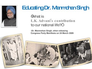 Educating Dr. Manmohan Singh ‘ What is  L.K. Advani’s contribution  to our national life?’ -Dr. Manmohan Singh, when releasing  Congress Party Manifesto on 24 March 2009 
