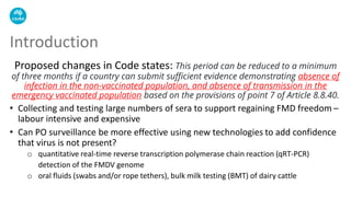 Proposed changes in Code states: This period can be reduced to a minimum
of three months if a country can submit sufficient evidence demonstrating absence of
infection in the non-vaccinated population, and absence of transmission in the
emergency vaccinated population based on the provisions of point 7 of Article 8.8.40.
• Collecting and testing large numbers of sera to support regaining FMD freedom –
labour intensive and expensive
• Can PO surveillance be more effective using new technologies to add confidence
that virus is not present?
o quantitative real-time reverse transcription polymerase chain reaction (qRT-PCR)
detection of the FMDV genome
o oral fluids (swabs and/or rope tethers), bulk milk testing (BMT) of dairy cattle
Introduction
 