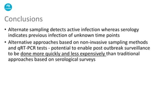 • Alternate sampling detects active infection whereas serology
indicates previous infection of unknown time points
• Alternative approaches based on non-invasive sampling methods
and qRT-PCR tests - potential to enable post outbreak surveillance
to be done more quickly and less expensively than traditional
approaches based on serological surveys
Conclusions
 