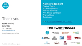 Australia’s National Science Agency
Health & Biosecurity
Wilna Vosloo
Group Leader
+61 3 5227 5015
Wilna.Vosloo@csiro.au
https://research.csiro.au/fmd
Thank you
Acknowledgement
Graeme Garner
Sorada Tapsuwan
Richard Bradhurst
Ann Hilberg Seitzinger
Andrew Breed
Tim Capon
DOI: 10.1016/j.prevetmed.2021.105441
 