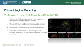 23
Epidemiological Modelling
The European Foot-and-Mouth Disease Spread Model (EuFMDiS)
● Multi-country FMD spread simulation model supporting
contingency planning in FMD-free countries
● Models within-herd and between-herd spread of infection
● Incorporates European approaches to control measures
● Detailed output information on epidemiological and
economic implications, including required capacity of human
resources
Emergency Vaccination Workshop
30 May 2023 (online)
 