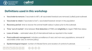 Definitions used in this workshop
● Vaccinate-to-remove ("vaccinate to kill"): all vaccinated livestock are removed (culled) post-outbreak
● Vaccinate to retain ("vaccinate to live"): vaccinated livestock remain in the population
● Recovery period: time to recover the animal health status in place prior to the outbreak
● Time 'out of market’: time between first detection of FMD and eligibility to regain FMD-free status
● Loss of trade: – estimated value (€) of international trade as reported in the model
● Post-outbreak management: includes surveillance of vacc and non-vacc populations; removal of
vaccinates under vacc to remove policy)
● Epidemiological impact: number of infected farms and duration of control of outbreak
29
 