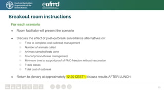 Breakout room instructions
For each scenario
● Room facilitator will present the scenario
● Discuss the effect of post-outbreak surveillance alternatives on:
○ Time to complete post-outbreak management
○ Number of animals culled
○ Animals sampled/tests done
○ Cost of post-outbreak management
○ Minimum time to support proof of FMD freedom without vaccination
○ Trade losses
○ Total cost of outbreak
● Return to plenary at approximately 12.30 CEST*; discuss results AFTER LUNCH.
30
 