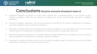 Conclusions (Austria scenario breakout room 1)
Emergency Vaccination Workshop
30 May 2023 (online)
6
• Employing emergency vaccination to control FMD outbreaks has a substantial impact on the intensity of post-
outbreak surveillance which can be reduced by replacing the current standards with alternative surveillance
approaches
• Sufficient surveillance, laboratory, and removal capacities are essential for the effective employment of emergency
vaccination strategies and post-outbreak management
• Removing vaccinated animals had the highest post-outbreak management cost and highest total cost due to time
required and cost of slaughtering and disposing of vaccinated animals and compensation payments
• Risk-based surveillance approach (acc. to WOAH Code draft article 8.8.40) leads to the highest economic efficiency
with no reduction in the effectiveness of the post-outbreak surveillance
• Increasing the capacity of human resources for post-outbreak surveillance leads to a significant reduction of its length
and therefore contributes to a faster free-status recovery
 