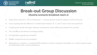 Break-out Group Discussion
(Austria scenario breakout room 1)
Emergency Vaccination Workshop
30 May 2023 (online)
6
• Export losses amount to ~90 % of total losses -> recovery periods should be subject to further discussion
• It was surprising that the difference in samples taken between ‘B’, ‘C’ and ‘D’ wasn’t even more significant
• Comparing the results with larger outbreaks would lead to clearer differences between the scenarios
• The surveillance was based on serological testing
• Can laboratory capacities be increased?
• Wildlife component was not considered
• Depending on a situation, in a potential FMD-outbreak in Austria, emergency vaccination as a control measure would
be implemented under careful consideration
 