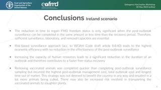 Conclusions Ireland scenario
Emergency Vaccination Workshop
30 May 2023 (online)
6
• The reduction in time to regain FMD freedom status is only significant when the post-outbreak
surveillance can be completed in the same amount or less time than the recovery period. Therefore,
sufficient surveillance, laboratory, and removal capacities are essential.
• Risk-based surveillance approach (acc. to WOAH Code draft article 8.8.40) leads to the highest
economic efficiency with no reduction in the effectiveness of the post-outbreak surveillance
• Increasing the capacity of human resources leads to a significant reduction in the duration of an
outbreak and therefore contributes to a faster free-status recovery
• Removing vaccinated animals was completed quicker than completing post-outbreak surveillance
sampling but incurred the highest post-outbreak management cost, total outbreak cost and longest
time out of market. This strategy was not deemed to benefit the country in any way and resulted in a
lot more animals being culled. There may also be increased risk involved in transporting the
vaccinated animals to slaughter plants.
 