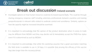 Break out discussion Ireland scenario
Emergency Vaccination Workshop
30 May 2023 (online)
6
• Investigate options on how human resources could be increased exponentially. This could be through
sharing emergency response staff including veterinary professionals between countries and training
paraprofessionals in relevant skills related to outbreak control and surveillance. Similarly, options on
how lab capacity might be increased should be examined.
• It is important to acknowledge that the opinion of the product destination when it comes to trade
may be different from WOAH and they may decide not to immediately accept the FMD-free status
even if it is determined as such by WOAH.
• It is important to acknowledge, that while this workshop assumes that a good vaccination matching
the field strain is available to use in 14 days, it is possible that proving the efficacy of this vaccine
may take longer than the recovery period.
 