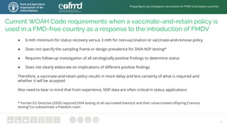 4
Current WOAH Code requirements when a vaccinate-and-retain policy is
used in a FMD-free country as a response to the introduction of FMDV
● 6 mth minimum for status recovery versus 3 mth for non-vaccination or vaccinate-and-remove policy
● Does not specify the sampling frame or design prevalence for DIVA NSP testing*
● Requires follow-up investigation of all serologically positive findings to determine status
● Does not clearly elaborate on implications of different positive findings
Therefore, a vaccinate-and-retain policy results in more delay and less certainty of what is required and
whether it will be accepted
Also need to bear in mind that from experience, NSP data are often critical in status applications
* Former EU Directive (2003) required DIVA testing of all vaccinated livestock and their unvaccinated offspring (“census
testing”) to substantiate a freedom claim
Preparing to use emergency vaccination for FMD in European countries
 