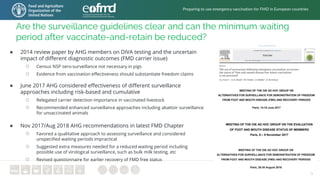5
Are the surveillance guidelines clear and can the minimum waiting
period after vaccinate-and-retain be reduced?
● 2014 review paper by AHG members on DIVA testing and the uncertain
impact of different diagnostic outcomes (FMD carrier issue)
○ Census NSP sero-surveillance not necessary in pigs
○ Evidence from vaccination effectiveness should substantiate freedom claims
Preparing to use emergency vaccination for FMD in European countries
● June 2017 AHG considered effectiveness of different surveillance
approaches including risk-based and cumulative
○ Relegated carrier detection importance in vaccinated livestock
○ Recommended enhanced surveillance approaches including abattoir surveillance
for unvaccinated animals
● Nov 2017/Aug 2018 AHG recommendations in latest FMD Chapter
○ Favored a qualitative approach to assessing surveillance and considered
unspecified waiting periods impractical
○ Suggested extra measures needed for a reduced waiting period including
possible use of virological surveillance, such as bulk milk testing, etc
○ Revised questionnaire for earlier recovery of FMD free status
 