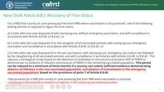 6
New Draft Article 8.8.7. Recovery of Free Status
For a FMD free country or zone previously free from FMD where vaccination is not practiced*, one of the following
waiting periods is required to regain this free status:
a) 3 mths after last case disposed of with stamping-out, without emergency vaccination, and with surveillance in
accordance with Articles 8.8.40. to 8.8.42.; or
b) 3 mths after last case disposed of or the slaughter of all vaccinated animals, with stamping-out, emergency
vaccination and surveillance in accordance with Articles 8.8.40. to 8.8.42.; or
c) 6 mths after last case disposed of or the last vaccination, with stamping-out, emergency vaccination not followed
by the slaughtering of all vaccinated animals, and with surveillance in accordance with Articles 8.8.40. to 8.8.42. This
requires a serological survey based on the detection of antibodies to non-structural proteins NSP of FMDV to
demonstrate no evidence of infection transmission of FMDV in the remaining vaccinated population. This period
can be reduced to a minimum of three months if a country can submit sufficient evidence demonstrating
absence of infection in the non-vaccinated population, and absence of transmission in the emergency
vaccinated population† based on the provisions of point 7 of Article 8.8.40.
*also provision for a FMD free country or zone previously free from FMD where vaccination is practiced
† previously to demonstrate no evidence of infection in the remaining vaccinated population
Preparing to use emergency vaccination for FMD in European countries
 