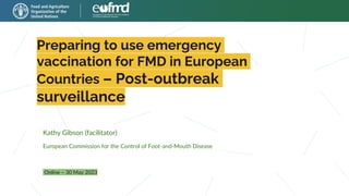 Preparing to use emergency
vaccination for FMD in European
Countries – Post-outbreak
surveillance
Online – 30 May 2023
Kathy Gibson (facilitator)
European Commission for the Control of Foot-and-Mouth Disease
 