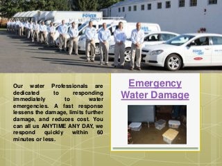 Emergency
Water Damage
Our water Professionals are
dedicated to responding
immediately to water
emergencies. A fast response
lessens the damage, limits further
damage, and reduces cost. You
can all us ANYTIME ANY DAY, we
respond quickly within 60
minutes or less.
 