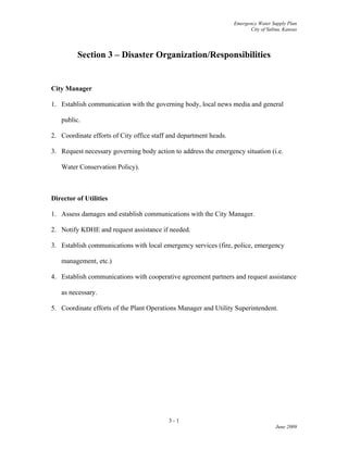 Emergency Water Supply Plan
City of Salina, Kansas
Section 3 – Disaster Organization/Responsibilities
City Manager
1. Establish communication with the governing body, local news media and general
public.
2. Coordinate efforts of City office staff and department heads.
3. Request necessary governing body action to address the emergency situation (i.e.
Water Conservation Policy).
Director of Utilities
1. Assess damages and establish communications with the City Manager.
2. Notify KDHE and request assistance if needed.
3. Establish communications with local emergency services (fire, police, emergency
management, etc.)
4. Establish communications with cooperative agreement partners and request assistance
as necessary.
5. Coordinate efforts of the Plant Operations Manager and Utility Superintendent.
3 - 1
June 2009
 