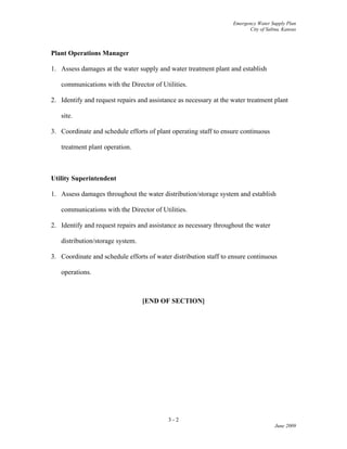 Emergency Water Supply Plan
City of Salina, Kansas
3 - 2
June 2009
Plant Operations Manager
1. Assess damages at the water supply and water treatment plant and establish
communications with the Director of Utilities.
2. Identify and request repairs and assistance as necessary at the water treatment plant
site.
3. Coordinate and schedule efforts of plant operating staff to ensure continuous
treatment plant operation.
Utility Superintendent
1. Assess damages throughout the water distribution/storage system and establish
communications with the Director of Utilities.
2. Identify and request repairs and assistance as necessary throughout the water
distribution/storage system.
3. Coordinate and schedule efforts of water distribution staff to ensure continuous
operations.
[END OF SECTION]
 