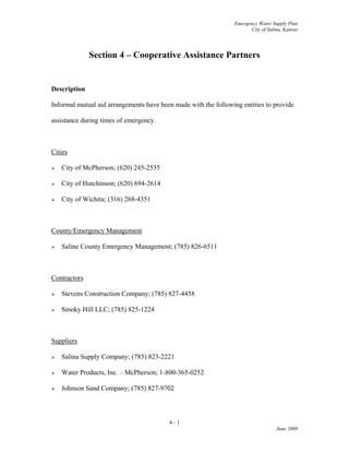 Emergency Water Supply Plan
City of Salina, Kansas
Section 4 – Cooperative Assistance Partners
Description
Informal mutual aid arrangements have been made with the following entities to provide
assistance during times of emergency.
Cities
 City of McPherson; (620) 245-2535
 City of Hutchinson; (620) 694-2614
 City of Wichita; (316) 268-4351
County/Emergency Management
 Saline County Emergency Management; (785) 826-6511
Contractors
 Stevens Construction Company; (785) 827-4458
 Smoky Hill LLC; (785) 825-1224
Suppliers
 Salina Supply Company; (785) 823-2221
 Water Products, Inc. – McPherson; 1-800-365-0252
 Johnson Sand Company; (785) 827-9702
4 - 1
June 2009
 