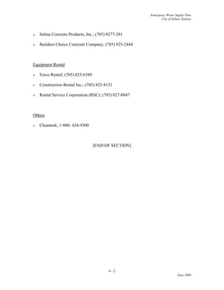 Emergency Water Supply Plan
City of Salina, Kansas
4 - 2
June 2009
 Salina Concrete Products, Inc.; (785) 8277-281
 Builders Choice Concrete Company; (785) 825-2444
Equipment Rental
 Ferco Rental; (785) 825-6380
 Construction Rental Inc.; (785) 825-8121
 Rental Service Corporation (RSC); (785) 827-0847
Others
 Chemtrek; 1-800- 424-9300
[END OF SECTION]
 