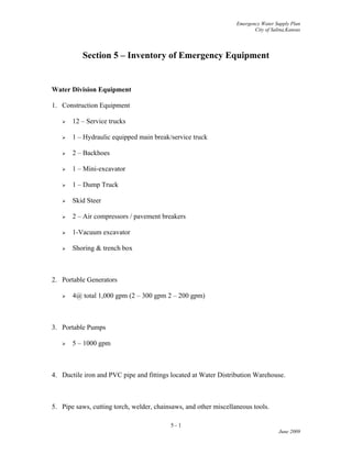 Emergency Water Supply Plan
City of Salina,Kansas
Section 5 – Inventory of Emergency Equipment
Water Division Equipment
1. Construction Equipment
 12 – Service trucks
 1 – Hydraulic equipped main break/service truck
 2 – Backhoes
 1 – Mini-excavator
 1 – Dump Truck
 Skid Steer
 2 – Air compressors / pavement breakers
 1-Vacuum excavator
 Shoring & trench box
2. Portable Generators
 4@ total 1,000 gpm (2 – 300 gpm 2 – 200 gpm)
3. Portable Pumps
 5 – 1000 gpm
4. Ductile iron and PVC pipe and fittings located at Water Distribution Warehouse.
5. Pipe saws, cutting torch, welder, chainsaws, and other miscellaneous tools.
5 - 1
June 2009
 