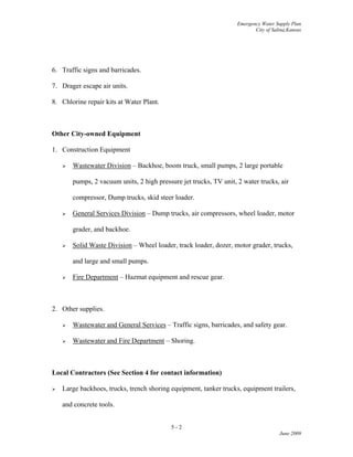 Emergency Water Supply Plan
City of Salina,Kansas
6. Traffic signs and barricades.
7. Drager escape air units.
8. Chlorine repair kits at Water Plant.
Other City-owned Equipment
1. Construction Equipment
 Wastewater Division – Backhoe, boom truck, small pumps, 2 large portable
pumps, 2 vacuum units, 2 high pressure jet trucks, TV unit, 2 water trucks, air
compressor, Dump trucks, skid steer loader.
 General Services Division – Dump trucks, air compressors, wheel loader, motor
grader, and backhoe.
 Solid Waste Division – Wheel loader, track loader, dozer, motor grader, trucks,
and large and small pumps.
 Fire Department – Hazmat equipment and rescue gear.
2. Other supplies.
 Wastewater and General Services – Traffic signs, barricades, and safety gear.
 Wastewater and Fire Department – Shoring.
Local Contractors (See Section 4 for contact information)
 Large backhoes, trucks, trench shoring equipment, tanker trucks, equipment trailers,
and concrete tools.
5 - 2
June 2009
 