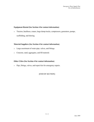 Emergency Water Supply Plan
City of Salina,Kansas
5 - 3
June 2009
Equipment Rental (See Section 4 for contact information)
 Tractors, backhoes, cranes, large dump trucks, compressors, generators, pumps,
scaffolding, and shoring.
Material Suppliers (See Section 4 for contact information)
 Large assortment of water pipe, valves, and fittings.
 Concrete, sand, aggregates, and fill material.
Other Cities (See Section 4 for contact information)
 Pipe, fittings, valves, and repair kits for emergency repairs.
[END OF SECTION]
 
