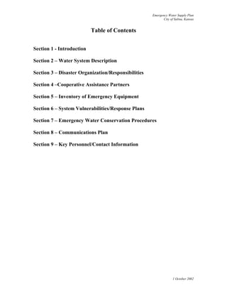 Emergency Water Supply Plan
City of Salina, Kansas
Table of Contents
Section 1 - Introduction
Section 2 – Water System Description
Section 3 – Disaster Organization/Responsibilities
Section 4 –Cooperative Assistance Partners
Section 5 – Inventory of Emergency Equipment
Section 6 – System Vulnerabilities/Response Plans
Section 7 – Emergency Water Conservation Procedures
Section 8 – Communications Plan
Section 9 – Key Personnel/Contact Information
1 October 2002
 