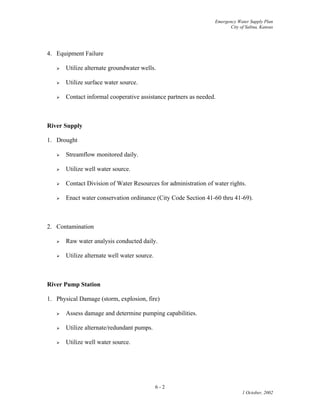Emergency Water Supply Plan
City of Salina, Kansas
4. Equipment Failure
 Utilize alternate groundwater wells.
 Utilize surface water source.
 Contact informal cooperative assistance partners as needed.
River Supply
1. Drought
 Streamflow monitored daily.
 Utilize well water source.
 Contact Division of Water Resources for administration of water rights.
 Enact water conservation ordinance (City Code Section 41-60 thru 41-69).
2. Contamination
 Raw water analysis conducted daily.
 Utilize alternate well water source.
River Pump Station
1. Physical Damage (storm, explosion, fire)
 Assess damage and determine pumping capabilities.
 Utilize alternate/redundant pumps.
 Utilize well water source.
6 - 2
1 October, 2002
 