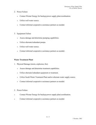 Emergency Water Supply Plan
City of Salina, Kansas
2. Power Failure
 Contact Westar Energy for backup power supply plan/coordination.
 Utilize well water source.
 Contact informal cooperative assistance partners as needed.
3. Equipment Failure
 Assess damage and determine pumping capabilities.
 Utilize alternate/redundant pumps.
 Utilize well water source.
 Contact informal cooperative assistance partners as needed..
Water Treatment Plant
1. Physical Damage (storm, explosion, fire)
 Assess damage and determine treatment capabilities.
 Utilize alternate/redundant equipment or treatment.
 Utilize South Water Treatment Plant and/or alternate water supply source.
 Contact informal cooperative assistance partners as needed.
2. Power Failure
 Contact Westar Energy for backup power supply plan/coordination.
 Contact informal cooperative assistance partners as needed.
6 - 3
1 October, 2002
 