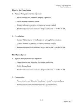Emergency Water Supply Plan
City of Salina, Kansas
High Service Pump Station
1. Physical Damage (storm, fire, explosion)
 Assess situation and determine pumping capabilities.
 Utilize alternate/redundant pumps.
 Contact informal cooperative assistance partners as needed.
 Enact water conservation ordinance (City Code Section 41-60 thru 41-69).
2. Power Failure
 Contact Westar Energy for backup power supply plan/coordination.
 Contact informal cooperative assistance partners as needed.
 Enact water conservation ordinance (City Code Section 41-60 thru 41-69).
Distribution System
1. Physical Damage (storm, fire, explosion)
 Assess situation and determine distribution capabilities.
 Isolate damaged area.
 Enact water conservation ordinance (City Code Section 41-60 thru 41-69).
2. Contamination
 Assess situation and determine hazards and extent of contaminated area.
 Initiate corrective action to remove/neutralize contamination.
6 - 6
1 October, 2002
 