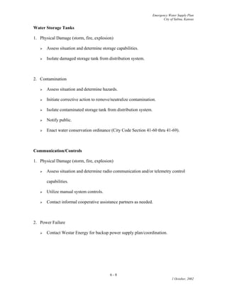 Emergency Water Supply Plan
City of Salina, Kansas
Water Storage Tanks
1. Physical Damage (storm, fire, explosion)
 Assess situation and determine storage capabilities.
 Isolate damaged storage tank from distribution system.
2. Contamination
 Assess situation and determine hazards.
 Initiate corrective action to remove/neutralize contamination.
 Isolate contaminated storage tank from distribution system.
 Notify public.
 Enact water conservation ordinance (City Code Section 41-60 thru 41-69).
Communication/Controls
1. Physical Damage (storm, fire, explosion)
 Assess situation and determine radio communication and/or telemetry control
capabilities.
 Utilize manual system controls.
 Contact informal cooperative assistance partners as needed.
2. Power Failure
 Contact Westar Energy for backup power supply plan/coordination.
6 - 8
1 October, 2002
 
