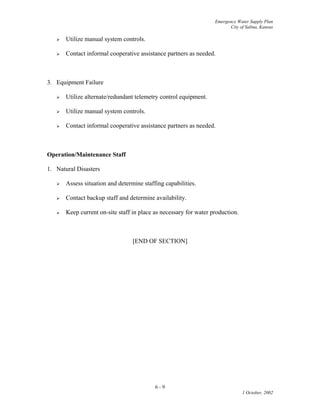 Emergency Water Supply Plan
City of Salina, Kansas
6 - 9
1 October, 2002
 Utilize manual system controls.
 Contact informal cooperative assistance partners as needed.
3. Equipment Failure
 Utilize alternate/redundant telemetry control equipment.
 Utilize manual system controls.
 Contact informal cooperative assistance partners as needed.
Operation/Maintenance Staff
1. Natural Disasters
 Assess situation and determine staffing capabilities.
 Contact backup staff and determine availability.
 Keep current on-site staff in place as necessary for water production.
[END OF SECTION]
 