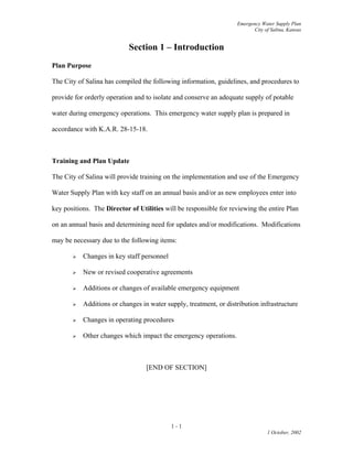 Emergency Water Supply Plan
City of Salina, Kansas
Section 1 – Introduction
Plan Purpose
The City of Salina has compiled the following information, guidelines, and procedures to
provide for orderly operation and to isolate and conserve an adequate supply of potable
water during emergency operations. This emergency water supply plan is prepared in
accordance with K.A.R. 28-15-18.
Training and Plan Update
The City of Salina will provide training on the implementation and use of the Emergency
Water Supply Plan with key staff on an annual basis and/or as new employees enter into
key positions. The Director of Utilities will be responsible for reviewing the entire Plan
on an annual basis and determining need for updates and/or modifications. Modifications
may be necessary due to the following items:
 Changes in key staff personnel
 New or revised cooperative agreements
 Additions or changes of available emergency equipment
 Additions or changes in water supply, treatment, or distribution infrastructure
 Changes in operating procedures
 Other changes which impact the emergency operations.
[END OF SECTION]
1 - 1
1 October, 2002
 