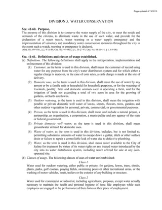 Page updated 6/13/2013
DIVISION 3. WATER CONSERVATION
Sec. 41-60. Purpose.
The purpose of this division is to conserve the water supply of the city, to meet the needs and
demands of the citizens, to eliminate waste in the use of such water, and provide for the
declaration of a water watch, water warning or a water supply emergency and the
implementation of voluntary and mandatory water conservation measures throughout the city in
the event such a watch, warning or emergency is declared.
(Ord. No. 89-9341, § 2, 9-11-89; Ord. No. 97-9833, § 1, 10-27-97, Ord. No. 08-10451, § 1, 6-9-08)
Sec. 41-61. Definitions and classes of usage established.
(a) Definitions. The following definitions shall apply in the interpretation, implementation and
enforcement of this division:
(1) Customer, as the term is used in this division, shall mean the customer of record using
water for any purpose from the city's water distribution system and for which either a
regular charge is made or, in the case of coin sales, a cash charge is made at the site of
delivery.
(2) Domestic uses, as the term is used in this division, shall mean the use of water by any
person or by a family unit or household for household purposes, or for the watering of
livestock, poultry, farm and domestic animals used in operating a farm, and for the
irrigation of lands not exceeding a total of two acres in area for the growing of
gardens, orchards and lawns.
(3) Outdoor watering, as the term is used in this division, shall mean the irrigation with
potable or private domestic well water of lawns, shrubs, flowers, trees, gardens and
other outdoor vegetation for personal, private, commercial, or governmental purposes.
(4) Person, as the term is used in this division, shall mean and include a natural person, a
partnership, an organization, a corporation, a municipality and any agency of the state
or federal government.
(5) Private domestic well water, as the term is used in this division, shall mean
groundwater utilized for domestic uses.
(6) Waste of water, as the term is used in this division, includes, but is not limited to,
permitting substantial amounts of water to escape down a gutter, ditch or other surface
drain or failure to repair a controllable leak of water due to defective plumbing.
(7) Water, as the term is used in this division, shall mean water available to the City of
Salina for treatment by virtue of its water rights or any treated water introduced by the
city into its water distribution system, including water offered for sale at any coin-
operated site.
(b) Classes of usage. The following classes of uses of water are established:
Class 1
Water used for outdoor watering, either public or private, for gardens, lawns, trees, shrubs,
plants, parks, golf courses, playing fields, swimming pools or other recreational areas, or the
washing of motor vehicles, boats, trailers or the exterior of any building or structure.
Class 2
Water used for commercial or industrial, including agricultural, purposes, except water actually
necessary to maintain the health and personal hygiene of bona fide employees while such
employees are engaged in the performance of their duties at their place of employment.
 