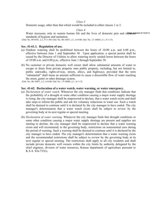 Class 3
Domestic usage, other than that which would be included in either classes 1 or 2.
Class 4
Water necessary only to sustain human life and the lives of domestic pets and maintain
standards of hygiene and sanitation.
Page updated 6/13/2013
(Ord. No. 89-9341, § 2, 9-11-89; Ord. No. 08-10451, § 1, 6-9-08; Ord. No. 13-10684, § 1, 4-1-13)
Sec. 41-61.1. Regulation of use.
(a) Outdoor watering shall be prohibited between the hours of 10:00 a.m. and 6:00 p.m.,
effective between June 1 and September 30. Upon application, a special permit shall be
issued by the Director of Utilities to allow watering newly seeded lawns between the hours
of 10:00 a.m. and 6:00 p.m., effective June 1 through September 30.
(b) No customer or private domestic well owner shall allow substantial amounts of water to
escape or drain from private property onto public property, including, but not limited to,
public sidewalks, rights-of-way, streets, alleys, and highways; provided that the term
“substantial” shall mean an amount sufficient to cause a discernible flow of water reaching
the street, gutter or other drainage system.
(Ord. No. 08-10451, § 2, 6-9-08; Ord. No. 13-10684, § 1, 4-1-13)
Sec. 41-62. Declaration of a water watch, water warning, or water emergency.
(a) Declaration of water watch. Whenever the city manager finds that conditions indicate that
the probability of a drought or some other condition causing a major water supply shortage
is rising, the city manager shall be empowered to declare, that a water watch exists and shall
take steps to inform the public and ask for voluntary reductions in water use. Such a watch
shall be deemed to continue until it is declared by the city manager to have ended. The city
manager's determination that a water watch exists shall be subject to review by the
governing body at its next regular or special meeting.
(b) Declaration of water warning. Whenever the city manager finds that drought conditions or
some other condition causing a major water supply shortage are present and supplies are
starting to decline, the city manager shall be empowered to declare that a water warning
exists and will recommend, to the governing body, restrictions on nonessential uses during
the period of warning. Such a warning shall be deemed to continue until it is declared by the
city manager to have ended. The city manager's determination that a water warning exists
and the recommended restrictions shall be subject to review by the governing body at its
next regular or special meeting. The restrictions shall apply to all city residents and shall
include private domestic well owners within the city limits by authority delegated by the
chief engineer, division of water resources, Kansas department of agriculture pursuant to
K.S.A. 82a-733(i).
 