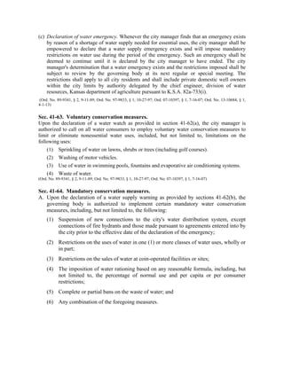 (c) Declaration of water emergency. Whenever the city manager finds that an emergency exists
by reason of a shortage of water supply needed for essential uses, the city manager shall be
empowered to declare that a water supply emergency exists and will impose mandatory
restrictions on water use during the period of the emergency. Such an emergency shall be
deemed to continue until it is declared by the city manager to have ended. The city
manager's determination that a water emergency exists and the restrictions imposed shall be
subject to review by the governing body at its next regular or special meeting. The
restrictions shall apply to all city residents and shall include private domestic well owners
within the city limits by authority delegated by the chief engineer, division of water
resources, Kansas department of agriculture pursuant to K.S.A. 82a-733(i).
(Ord. No. 89-9341, § 2, 9-11-89; Ord. No. 97-9833, § 1, 10-27-97; Ord. 07-10397, § 1, 7-16-07; Ord. No. 13-10684, § 1,
4-1-13)
Sec. 41-63. Voluntary conservation measures.
Upon the declaration of a water watch as provided in section 41-62(a), the city manager is
authorized to call on all water consumers to employ voluntary water conservation measures to
limit or eliminate nonessential water uses, included, but not limited to, limitations on the
following uses:
(1) Sprinkling of water on lawns, shrubs or trees (including golf courses).
(2) Washing of motor vehicles.
(3) Use of water in swimming pools, fountains and evaporative air conditioning systems.
(4) Waste of water.
(Ord. No. 89-9341, § 2, 9-11-89; Ord. No. 97-9833, § 1, 10-27-97; Ord. No. 07-10397, § 1, 7-16-07)
Sec. 41-64. Mandatory conservation measures.
A. Upon the declaration of a water supply warning as provided by sections 41-62(b), the
governing body is authorized to implement certain mandatory water conservation
measures, including, but not limited to, the following:
(1) Suspension of new connections to the city's water distribution system, except
connections of fire hydrants and those made pursuant to agreements entered into by
the city prior to the effective date of the declaration of the emergency;
(2) Restrictions on the uses of water in one (1) or more classes of water uses, wholly or
in part;
(3) Restrictions on the sales of water at coin-operated facilities or sites;
(4) The imposition of water rationing based on any reasonable formula, including, but
not limited to, the percentage of normal use and per capita or per consumer
restrictions;
(5) Complete or partial bans on the waste of water; and
(6) Any combination of the foregoing measures.
 