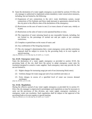B. Upon the declaration of a water supply emergency as provided by sections 41-62(c), the
city manager is authorized to implement certain mandatory water conservation measures,
including, but not limited to, the following:
(1) Suspension of new connections to the city’s water distribution system, except
connections of fire hydrants and those made pursuant to agreements entered into by
the city prior to the effective date of the declaration of the emergency;
(2) Restrictions on the uses of water in one (1) or more classes of water uses, wholly or
in part;
(3) Restrictions on the sales of water at coin-operated facilities or sites;
(4) The imposition of water rationing based on any reasonable formula, including, but
not limited to, the percentage of normal use and per capita or per consumer
restrictions;
(5) Complete or partial bans on the waste of water; and
(6) Any combination of the foregoing measures
(7) The city manager’s determination that a water emergency exists and the restrictions
imposed shall be subject to review by the governing body at its next regular or
special meeting.
(Ord. No. 89-9341, § 2, 9-11-89; Ord. No. 07-10397, § 1, 7-16-07)
Sec. 41-65. Emergency water rates.
Upon the declaration of a water supply emergency as provided in section 42-62, the
governing body of the city shall have the power to adopt emergency water rates by
resolution designed to conserve water supplies. Such emergency rates may provide for, but
are not limited to:
(1) Higher charges for increasing usage per unit of use (increasing block rates);
(2) Uniform charges for water usage per unit of use (uniform unit rate); or
(3) Extra charges in excess of a specified level of water use (excess demand
surcharge).
(Ord. No. 89-9341, § 2, 9-11-89)
Sec. 41-66. Regulations.
During the effective period of any water supply emergency as provided for in section 41-
62(c), the city manager is empowered to promulgate such regulations as may be necessary to
carry out the provisions of this division, any water supply emergency resolution, or
emergency water rate resolution. Such regulations shall be subject to the approval of the
governing body at its next regular or special meeting.
(Ord. No. 89-9341, § 2, 9-11-89; Ord. No. 07-10397, § 2, 7-16-07)
 