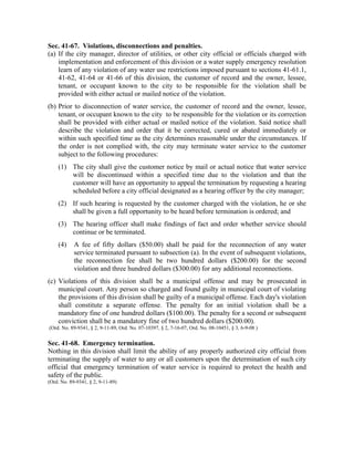Sec. 41-67. Violations, disconnections and penalties.
(a) If the city manager, director of utilities, or other city official or officials charged with
implementation and enforcement of this division or a water supply emergency resolution
learn of any violation of any water use restrictions imposed pursuant to sections 41-61.1,
41-62, 41-64 or 41-66 of this division, the customer of record and the owner, lessee,
tenant, or occupant known to the city to be responsible for the violation shall be
provided with either actual or mailed notice of the violation.
(b) Prior to disconnection of water service, the customer of record and the owner, lessee,
tenant, or occupant known to the city to be responsible for the violation or its correction
shall be provided with either actual or mailed notice of the violation. Said notice shall
describe the violation and order that it be corrected, cured or abated immediately or
within such specified time as the city determines reasonable under the circumstances. If
the order is not complied with, the city may terminate water service to the customer
subject to the following procedures:
(1) The city shall give the customer notice by mail or actual notice that water service
will be discontinued within a specified time due to the violation and that the
customer will have an opportunity to appeal the termination by requesting a hearing
scheduled before a city official designated as a hearing officer by the city manager;
(2) If such hearing is requested by the customer charged with the violation, he or she
shall be given a full opportunity to be heard before termination is ordered; and
(3) The hearing officer shall make findings of fact and order whether service should
continue or be terminated.
(4) A fee of fifty dollars ($50.00) shall be paid for the reconnection of any water
service terminated pursuant to subsection (a). In the event of subsequent violations,
the reconnection fee shall be two hundred dollars ($200.00) for the second
violation and three hundred dollars ($300.00) for any additional reconnections.
(c) Violations of this division shall be a municipal offense and may be prosecuted in
municipal court. Any person so charged and found guilty in municipal court of violating
the provisions of this division shall be guilty of a municipal offense. Each day's violation
shall constitute a separate offense. The penalty for an initial violation shall be a
mandatory fine of one hundred dollars ($100.00). The penalty for a second or subsequent
conviction shall be a mandatory fine of two hundred dollars ($200.00).
(Ord. No. 89-9341, § 2, 9-11-89, Ord. No. 07-10397, § 2, 7-16-07, Ord. No. 08-10451, § 3, 6-9-08 )
Sec. 41-68. Emergency termination.
Nothing in this division shall limit the ability of any properly authorized city official from
terminating the supply of water to any or all customers upon the determination of such city
official that emergency termination of water service is required to protect the health and
safety of the public.
(Ord. No. 89-9341, § 2, 9-11-89)
 
