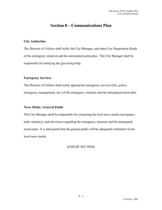Emergency Water Supply Plan
City of Salina,Kansas
Section 8 – Communications Plan
City Authorities
The Director of Utilities shall notify the City Manager, and other City Department Heads
of the emergency situation and the anticipated action plan. The City Manager shall be
responsible for notifying the governing body.
Emergency Services
The Director of Utilities shall notify appropriate emergency services (fire, police,
emergency management, etc.) of the emergency situation and the anticipated action plan.
News Media / General Public
The City Manager shall be responsible for contacting the local news media (newspaper,
radio station(s), and television) regarding the emergency situation and the anticipated
action plan. It is anticipated that the general public will be adequately informed via the
local news media.
[END OF SECTION]
8 - 1
1 October, 2002
 