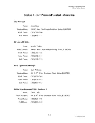 Emergency Water Supply Plan
City of Salina, Kansas
Section 9 – Key Personnel/Contact Information
City Manager
Name: Jason Gage
Work Address: 300 W. Ash, City/County Building, Salina, KS 67401
Work Phone: (785) 309-5700
Cell Phone: (785) 643-1111
Director of Utilities
Name: Martha Tasker
Work Address: 300 W. Ash, City/County Building, Salina, KS 67401
Work Phone: (785) 309-5725
Home Phone: (785) 392-3411
Cell Phone: (785) 392-7574
Plant Operations Manager
Name: Kurt Williams
Work Address: 401 S. 5th
, Water Treatment Plant, Salina, KS 67401
Work Phone: (785) 826-7305
Home Phone: (785) 825-7915
Cell Phone: (785) 819-0463
Utility Superintendent/Utility Engineer II
Name: David Lady
Work Address: 401 S. 5th
, Water Treatment Plant, Salina, KS 67401
Work Phone: (785) 826-7305
Cell Phone: (785) 280-3332
9 - 1
21 February 2014
 