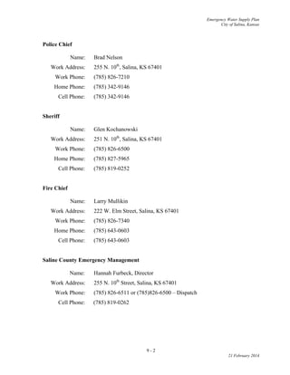 Emergency Water Supply Plan
City of Salina, Kansas
Police Chief
Name: Brad Nelson
Work Address: 255 N. 10th
, Salina, KS 67401
Work Phone: (785) 826-7210
Home Phone: (785) 342-9146
Cell Phone: (785) 342-9146
Sheriff
Name: Glen Kochanowski
Work Address: 251 N. 10th
, Salina, KS 67401
Work Phone: (785) 826-6500
Home Phone: (785) 827-5965
Cell Phone: (785) 819-0252
Fire Chief
Name: Larry Mullikin
Work Address: 222 W. Elm Street, Salina, KS 67401
Work Phone: (785) 826-7340
Home Phone: (785) 643-0603
Cell Phone: (785) 643-0603
Saline County Emergency Management
Name: Hannah Furbeck, Director
Work Address: 255 N. 10th
Street, Salina, KS 67401
Work Phone: (785) 826-6511 or (785)826-6500 – Dispatch
Cell Phone: (785) 819-0262
9 - 2
21 February 2014
 