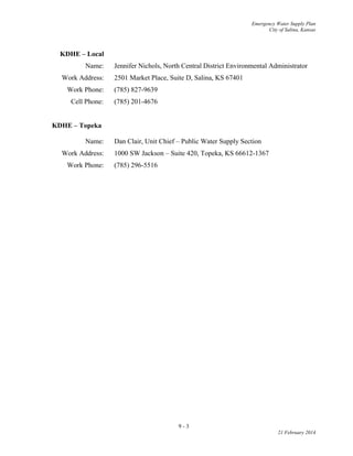 Emergency Water Supply Plan
City of Salina, Kansas
9 - 3
21 February 2014
KDHE – Local
Name: Jennifer Nichols, North Central District Environmental Administrator
Work Address: 2501 Market Place, Suite D, Salina, KS 67401
Work Phone: (785) 827-9639
Cell Phone: (785) 201-4676
KDHE – Topeka
Name: Dan Clair, Unit Chief – Public Water Supply Section
Work Address: 1000 SW Jackson – Suite 420, Topeka, KS 66612-1367
Work Phone: (785) 296-5516
 