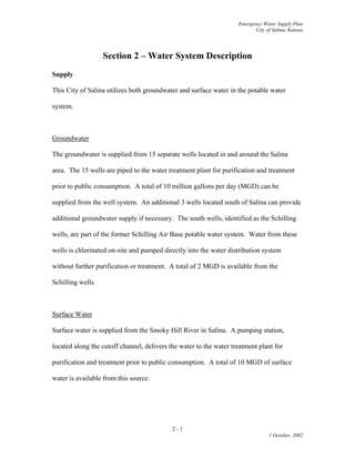 Emergency Water Supply Plan
City of Salina, Kansas
Section 2 – Water System Description
Supply
This City of Salina utilizes both groundwater and surface water in the potable water
system.
Groundwater
The groundwater is supplied from 15 separate wells located in and around the Salina
area. The 15 wells are piped to the water treatment plant for purification and treatment
prior to public consumption. A total of 10 million gallons per day (MGD) can be
supplied from the well system. An additional 3 wells located south of Salina can provide
additional groundwater supply if necessary. The south wells, identified as the Schilling
wells, are part of the former Schilling Air Base potable water system. Water from these
wells is chlorinated on-site and pumped directly into the water distribution system
without further purification or treatment. A total of 2 MGD is available from the
Schilling wells.
Surface Water
Surface water is supplied from the Smoky Hill River in Salina. A pumping station,
located along the cutoff channel, delivers the water to the water treatment plant for
purification and treatment prior to public consumption. A total of 10 MGD of surface
water is available from this source.
2 - 1
1 October, 2002
 