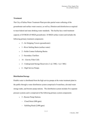 Emergency Water Supply Plan
City of Salina, Kansas
Treatment
The City of Salina Water Treatment Plant provides partial water softening of the
groundwater and surface water sources, as well as, filtration and disinfection as required
to meet federal and state drinking water standards. The facility has a total treatment
capacity of 20 MGD (10 MGD groundwater; 10 MGD surface water) and includes the
following primary treatment components:
 2 - Air Stripping Towers (groundwater)
 1 - River Settling Basin (surface water)
 2 - Solids Contact Softening Basins
 2 - Secondary Clarifiers
 16 – Gravity Filter Cells
 2 – Underground Storage Reservoirs (1 @ 2 MG; 1 @ 1 MG)
 6 – High Service Pumps
Distribution/Storage
Potable water is distributed from the high service pumps at the water treatment plant to
the public through a water distribution system comprised of waterlines, elevated water
storage tanks, and booster pump stations. The distribution system includes five separate
pressure systems and is comprised of the following primary system components:
 5 - Booster Pump Stations
 Cloud Street (800 gpm)
 Schilling Road (2,000 gpm)
2 - 2
1 October, 2002
 