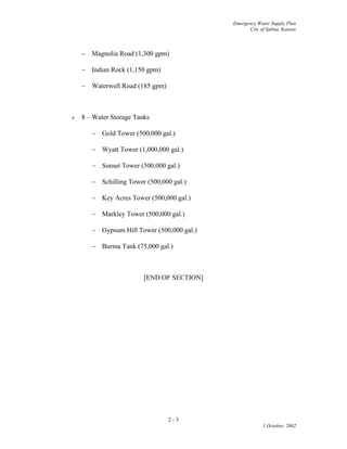 Emergency Water Supply Plan
City of Salina, Kansas
2 - 3
1 October, 2002
 Magnolia Road (1,300 gpm)
 Indian Rock (1,150 gpm)
 Waterwell Road (185 gpm)
 8 – Water Storage Tanks
 Gold Tower (500,000 gal.)
 Wyatt Tower (1,000,000 gal.)
 Sunset Tower (500,000 gal.)
 Schilling Tower (500,000 gal.)
 Key Acres Tower (500,000 gal.)
 Markley Tower (500,000 gal.)
 Gypsum Hill Tower (500,000 gal.)
 Burma Tank (75,000 gal.)
[END OF SECTION]
 