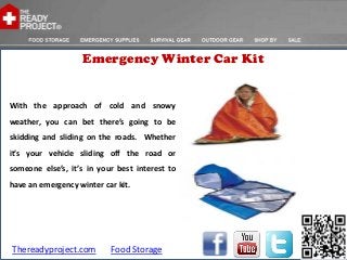 Emergency Winter Car Kit


With the approach of cold and snowy
weather, you can bet there’s going to be
skidding and sliding on the roads. Whether
it’s your vehicle sliding off the road or
someone else’s, it’s in your best interest to
have an emergency winter car kit.




Thereadyproject.com        Food Storage
 