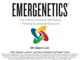 The Science of Human Behaviour,
                              Thinking & Learning & Success




                                               Mr Glenn Lim
             Public Speaker, Lecturer, Curriculum Developer and Master Trainer
M.Soc.Sc (Counselling Psych), M.Ed. (Trng & Dev), Spc Dip Ed Psych, Grad Dip Counselling, Advance Certificate in Training and
 Assessment, Certified Neuro-Linguistic Programming Practitioner, Certified Executive Coach (IAC); Certified Human Behaviour
                                                                                                                         1
   Consultant (UY, USA), Certified Profiling Administrator for Habits of Mind, DISC, MBIT, TJTA, Prepare/Enrich, TimelineT.
          Curriculum Specialist at MOE, MHA. Adjunct Lecturer at IAL, TCA, ECTA, Boxhill Inst, SSTI, NCSS, ASBI.
 