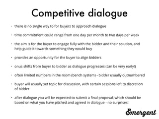 Competitive dialogue
• there is no single way to for buyers to approach dialogue
• time commitment could range from one day per month to two days per week
• the aim is for the buyer to engage fully with the bidder and their solution, and
help guide it towards something they would buy
• provides an opportunity for the buyer to align bidders
• onus shifts from buyer to bidder as dialogue progresses (can be very early!)
• often limited numbers in the room (bench system) - bidder usually outnumbered
• buyer will usually set topic for discussion, with certain sessions left to discretion
of bidder
• after dialogue you will be expected to submit a ﬁnal proposal, which should be
based on what you have pitched and agreed in dialogue - no surprises!
 