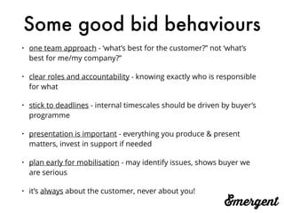 Some good bid behaviours
• one team approach - ‘what’s best for the customer?” not ‘what’s
best for me/my company?”
• clear roles and accountability - knowing exactly who is responsible
for what
• stick to deadlines - internal timescales should be driven by buyer’s
programme
• presentation is important - everything you produce & present
matters, invest in support if needed
• plan early for mobilisation - may identify issues, shows buyer we
are serious
• it’s always about the customer, never about you!
 