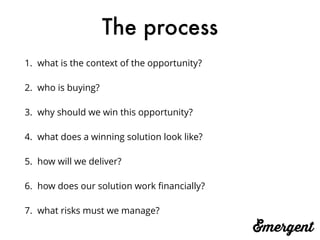 The process
1. what is the context of the opportunity?
2. who is buying?
3. why should we win this opportunity?
4. what does a winning solution look like?
5. how will we deliver?
6. how does our solution work ﬁnancially?
7. what risks must we manage?
 