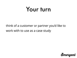 Your turn
think of a customer or partner you’d like to
work with to use as a case study
 